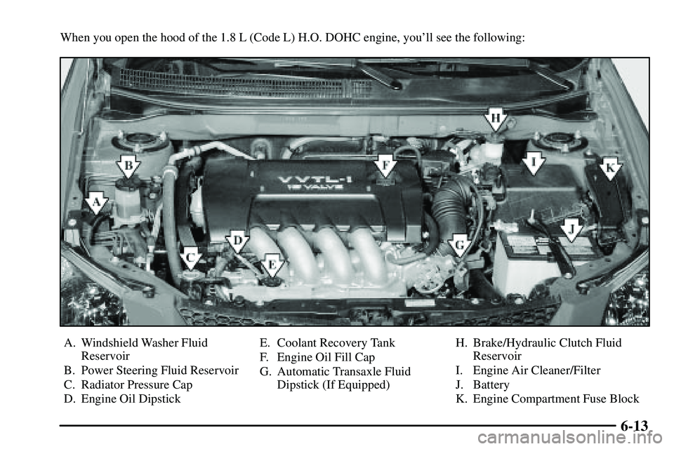PONTIAC VIBE 2003 Owners Manual 6-13
When you open the hood of the 1.8 L (Code L) H.O. DOHC engine, youll see the following:
A. Windshield Washer Fluid
Reservoir
B. Power Steering Fluid Reservoir
C. Radiator Pressure Cap
D. Engine PONTIAC VIBE 2003 Owners Manual 6-13
When you open the hood of the 1.8 L (Code L) H.O. DOHC engine, youll see the following:
A. Windshield Washer Fluid
Reservoir
B. Power Steering Fluid Reservoir
C. Radiator Pressure Cap
D. Engine