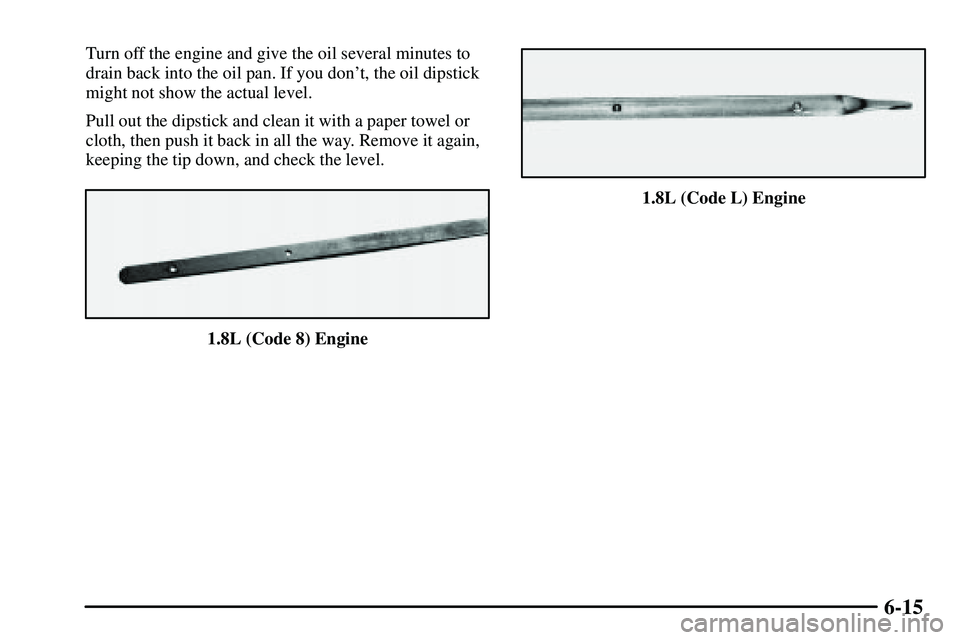 PONTIAC VIBE 2003 Owners Manual 6-15
Turn off the engine and give the oil several minutes to
drain back into the oil pan. If you dont, the oil dipstick
might not show the actual level.
Pull out the dipstick and clean it with a pape