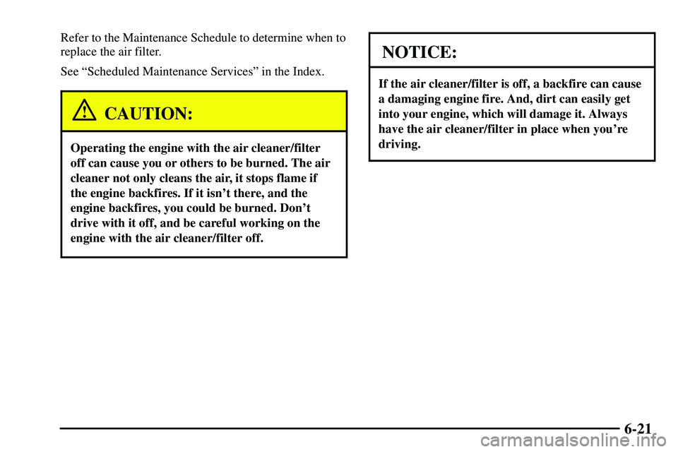 PONTIAC VIBE 2003  Owners Manual 6-21
Refer to the Maintenance Schedule to determine when to
replace the air filter.
See ªScheduled Maintenance Servicesº in the Index.
CAUTION:
Operating the engine with the air cleaner/filter
off c
