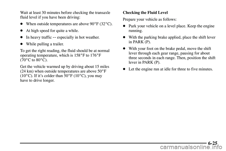 PONTIAC VIBE 2003 Owners Manual 6-25
Wait at least 30 minutes before checking the transaxle
fluid level if you have been driving:
When outside temperatures are above 90F (32C).
At high speed for quite a while.
In heavy traffic 
