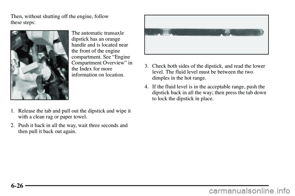 PONTIAC VIBE 2003 Owners Manual 6-26
Then, without shutting off the engine, follow 
these steps:
The automatic transaxle
dipstick has an orange
handle and is located near
the front of the engine
compartment. See ªEngine
Compartment
