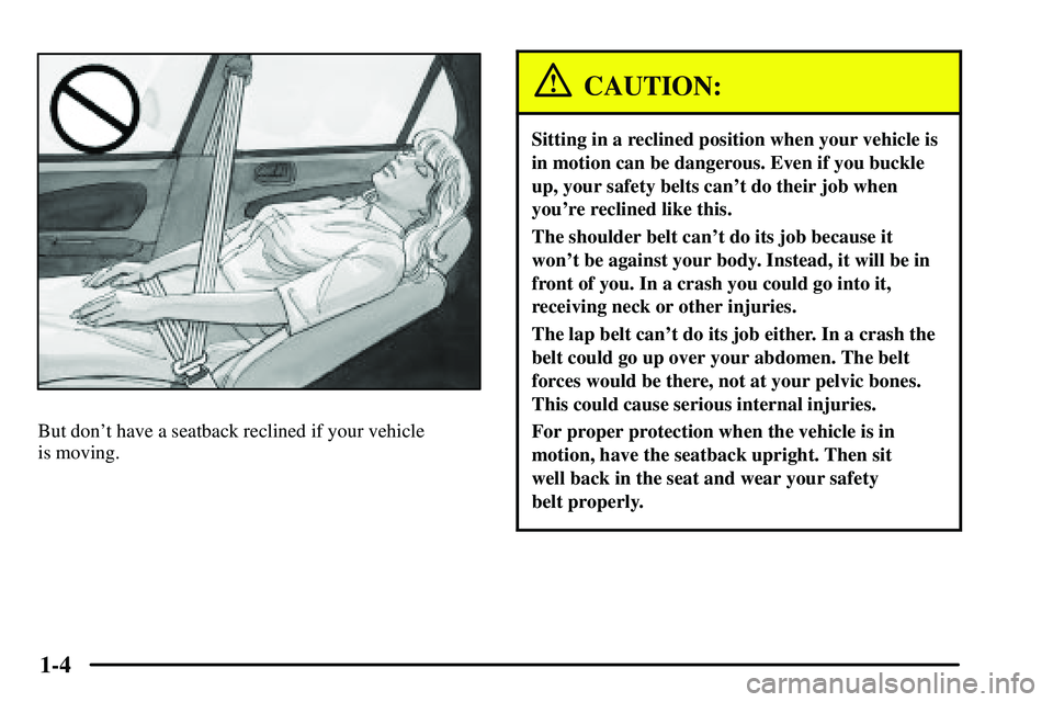 PONTIAC VIBE 2003  Owners Manual 1-4
But dont have a seatback reclined if your vehicle 
is moving.
CAUTION:
Sitting in a reclined position when your vehicle is
in motion can be dangerous. Even if you buckle
up, your safety belts can