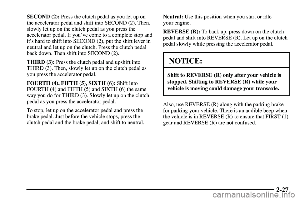 PONTIAC VIBE 2003 Owners Manual 2-27
SECOND (2): Press the clutch pedal as you let up on
the accelerator pedal and shift into SECOND (2). Then,
slowly let up on the clutch pedal as you press the
accelerator pedal. If youve come to PONTIAC VIBE 2003 Owners Manual 2-27
SECOND (2): Press the clutch pedal as you let up on
the accelerator pedal and shift into SECOND (2). Then,
slowly let up on the clutch pedal as you press the
accelerator pedal. If youve come to