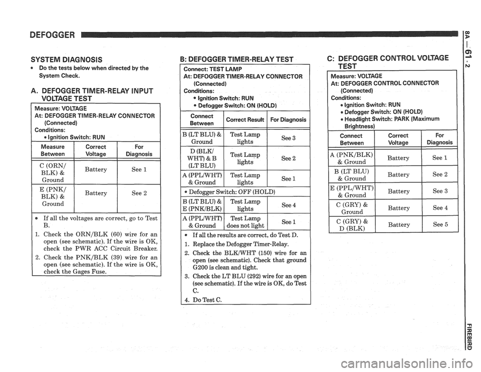 PONTIAC FIERO 1988 Service Repair Manual
DEFOGGER
SYSTEM DIAGNOSIS
Do the tests below when directed by the
System Check.
A. DEFOGGER TIMER-RELAY INPUT
VOLTAGE TEST
At: DEFOGGER TIMER-RELAY CONNECTOR
(ORN/ I Battery
BLK) &
I G PONTIAC FIERO 1988 Service Repair Manual
DEFOGGER
SYSTEM DIAGNOSIS
Do the tests below when directed by the
System Check.
A. DEFOGGER TIMER-RELAY INPUT
VOLTAGE TEST
At: DEFOGGER TIMER-RELAY CONNECTOR
(ORN/ I Battery
BLK) &
I G