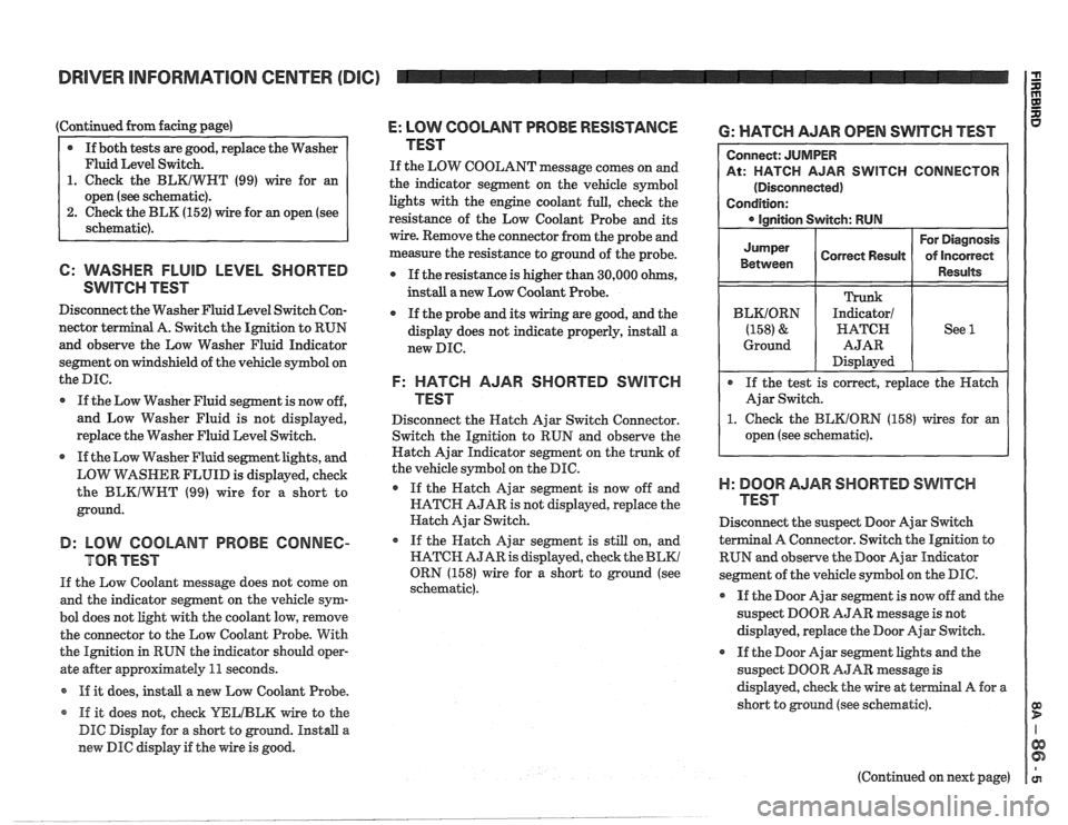 PONTIAC FIERO 1988 Service Repair Manual
DRIVER INFORMATION CENTER (DIC)
(Continued from facing page)
@ If both tests are good, replace the Washer
Fluid Level Switch.
1. Check the BLKIWHT (99) wire for an
open (see schematic).
2 PONTIAC FIERO 1988 Service Repair Manual
DRIVER INFORMATION CENTER (DIC)
(Continued from facing page)
@ If both tests are good, replace the Washer
Fluid Level Switch.
1. Check the BLKIWHT (99) wire for an
open (see schematic).
2