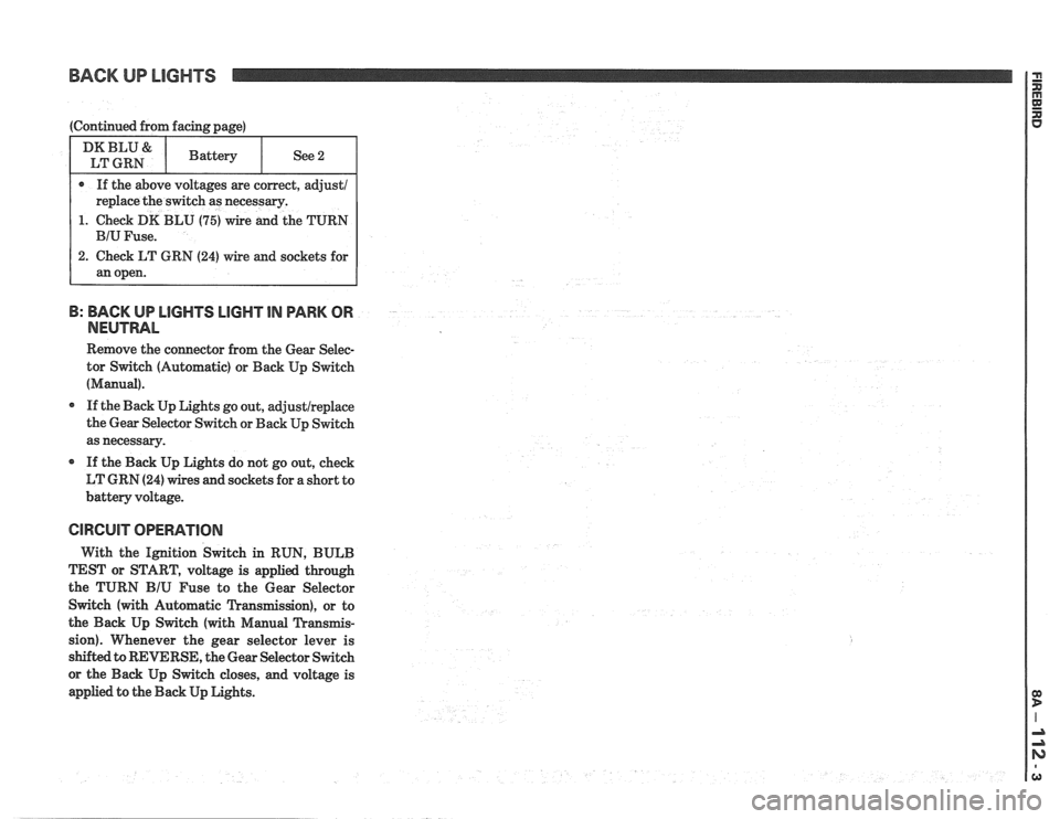 PONTIAC FIERO 1988 Service Repair Manual
BACK UP LIGHTS
1. Check DK BLU (75) wire and the TURN
B: BACK UP LlGHTS LIGHT IN PARK OR
NEUTRAL
Remove the connector from the Gear Selec-
tor Switch (Automatic) or Back Up Switch
(Manua PONTIAC FIERO 1988 Service Repair Manual
BACK UP LIGHTS
1. Check DK BLU (75) wire and the TURN
B: BACK UP LlGHTS LIGHT IN PARK OR
NEUTRAL
Remove the connector from the Gear Selec-
tor Switch (Automatic) or Back Up Switch
(Manua