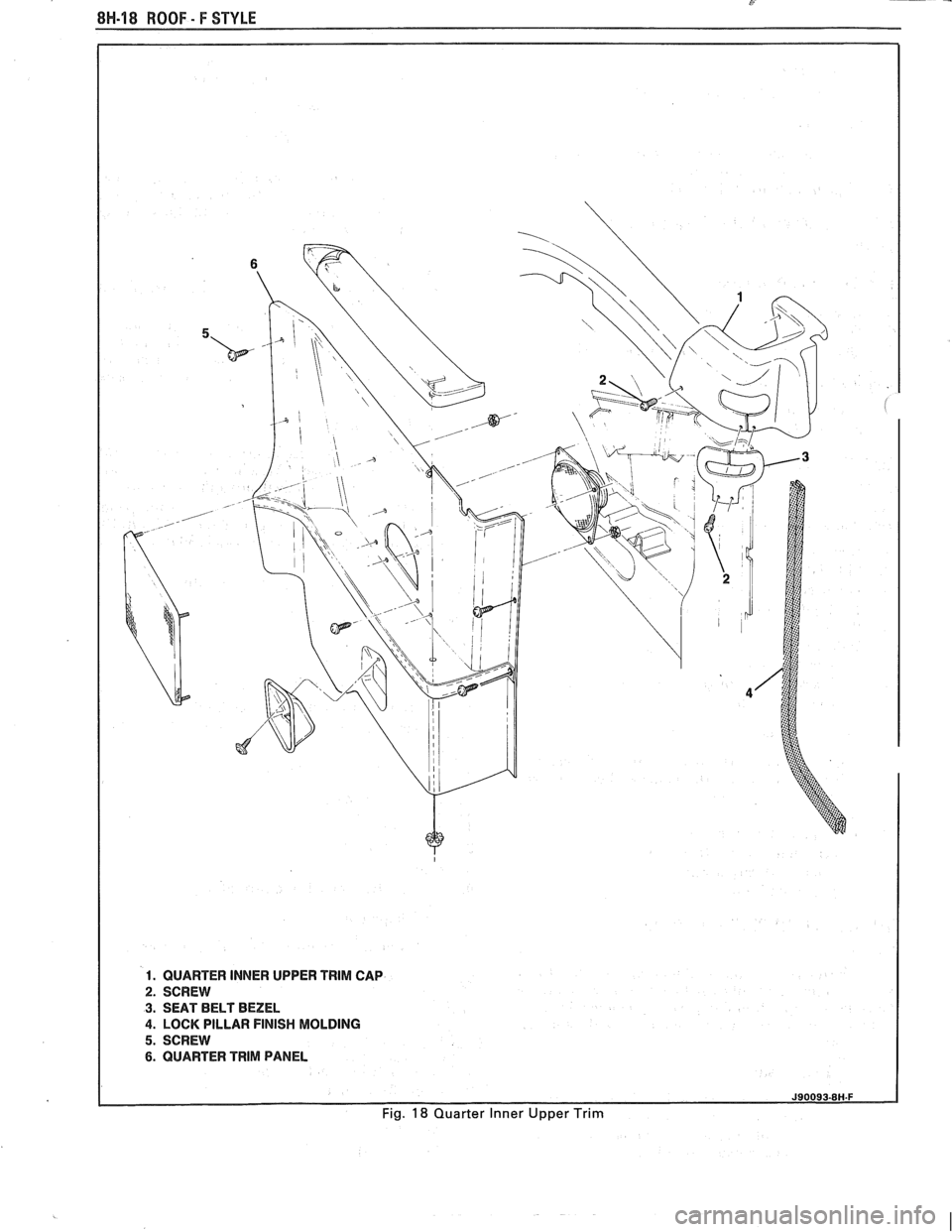 PONTIAC FIERO 1988 Service Repair Manual
8H-18 ROOF - F STYLE
1. QUARTER INNER UPPER TRlM CAP
2. SCREW
3. SEAT BELT BEZEL
4. LOCK PILLAR FINISH MOLDING
5. SCREW
6. QUARTER TRlM PANEL
Fig. 18 Quarter Inner Upper Trim PONTIAC FIERO 1988 Service Repair Manual
8H-18 ROOF - F STYLE
1. QUARTER INNER UPPER TRlM CAP
2. SCREW
3. SEAT BELT BEZEL
4. LOCK PILLAR FINISH MOLDING
5. SCREW
6. QUARTER TRlM PANEL
Fig. 18 Quarter Inner Upper Trim