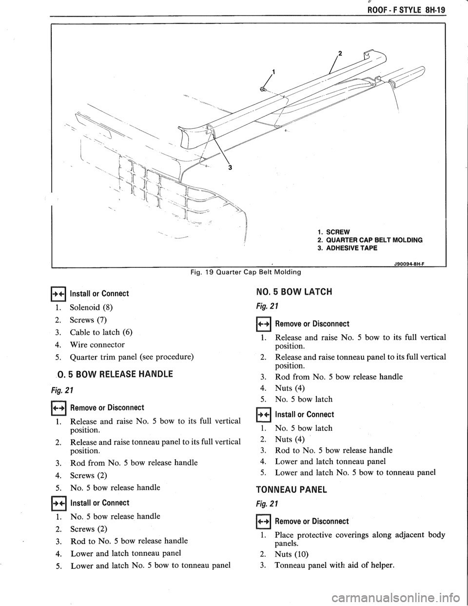 PONTIAC FIERO 1988 Service Repair Manual
P-
ROOF - F STYLE 8H-19
Install or Connect
1. Solenoid (8)
2. Screws (7)
3. Cable to latch (6)
4. Wire connector
5. Quarter trim panel (see procedure)
0.5 BOW RELEASE HANDLE
Fig. 2 1 PONTIAC FIERO 1988 Service Repair Manual
P-
ROOF - F STYLE 8H-19
Install or Connect
1. Solenoid (8)
2. Screws (7)
3. Cable to latch (6)
4. Wire connector
5. Quarter trim panel (see procedure)
0.5 BOW RELEASE HANDLE
Fig. 2 1