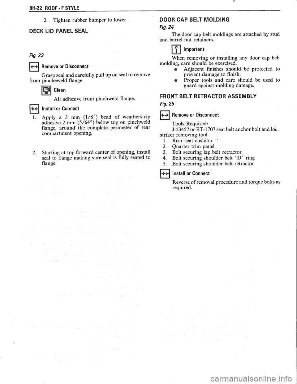 PONTIAC FIERO 1988  Service Repair Manual 
8W-22 ROOF - F STYLE 
2. Tighten  rubber bumper 
to lower. 
DECK  LIB PANEL  SEAL 
Fig. 23 
Remove  or Disconnect 
Grasp  seal and carefully pull  up on seal  to remove 
from  pincheweld  flange. 
Cl