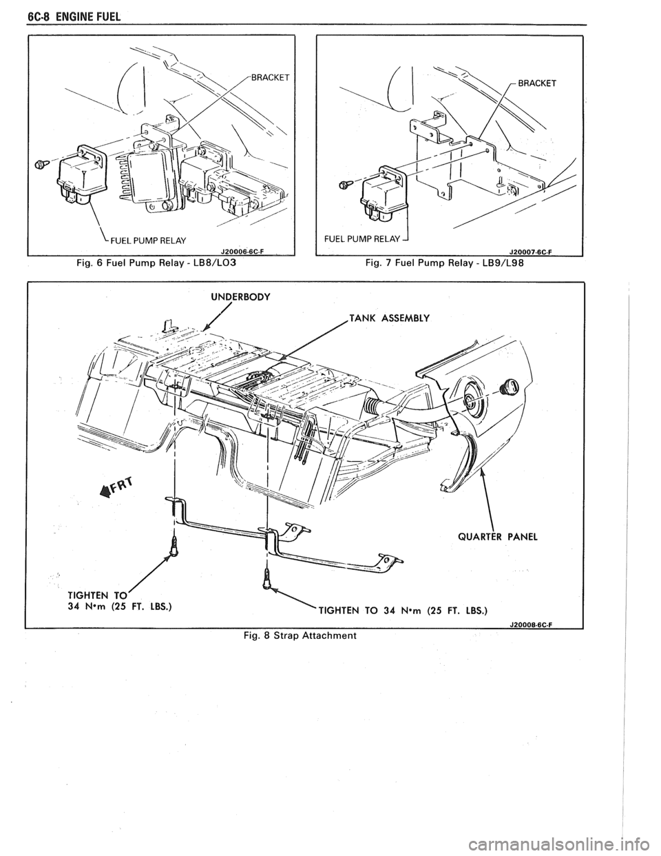PONTIAC FIERO 1988 Service Repair Manual
6C-8 ENGINE FUEL
Fig. 6 Fuel Pump Relay - LB8/L03 Fig. 7 Fuel Pump Relay - LB9/L98
I UNDERBODY I
TANK ASSEMBLY
34
N*m (25 FT. LBS.)
TIGHTEN TO 34 N*m (25 FT. LBS.)
Fig. 8 Strap Attachme PONTIAC FIERO 1988 Service Repair Manual
6C-8 ENGINE FUEL
Fig. 6 Fuel Pump Relay - LB8/L03 Fig. 7 Fuel Pump Relay - LB9/L98
I UNDERBODY I
TANK ASSEMBLY
34
N*m (25 FT. LBS.)
TIGHTEN TO 34 N*m (25 FT. LBS.)
Fig. 8 Strap Attachme