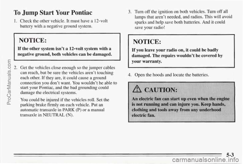 PONTIAC BONNEVILLE 1995 Owners Manual To Jump Start Your Pontiac
1. Check the other vehicle. It must have a 12-volt
battery with a negative ground system.
NOTICE:
If the other system isn’t a 12-volt system with a
ne PONTIAC BONNEVILLE 1995 Owners Manual To Jump Start Your Pontiac
1. Check the other vehicle. It must have a 12-volt
battery with a negative ground system.
NOTICE:
If the other system isn’t a 12-volt system with a
ne