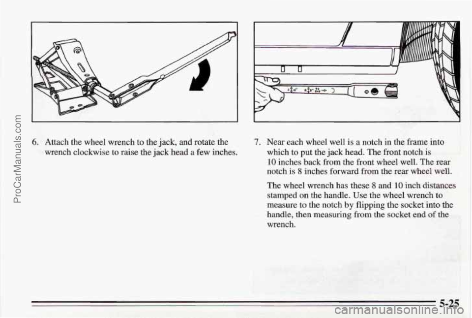 PONTIAC BONNEVILLE 1995  Owners Manual 6. Attach the  wheel  wrench to the  jack,  and rotate  the 
wrench  clockwise 
to raise the  jack head  a few inches. 
7. Near each  wheel well is a notch  in  the frame  into 
which  to put  the jac
