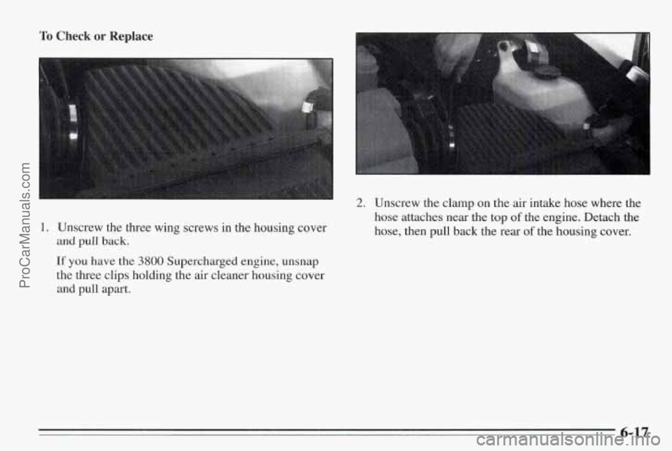PONTIAC BONNEVILLE 1995 Owners Manual To Check or Replace
I. Unscrew the three wing screws in the housing cover
and pull back.
If you have the 3800 Supercharged engine, unsnap
the three clips holding the air cleaner housing PONTIAC BONNEVILLE 1995 Owners Manual To Check or Replace
I. Unscrew the three wing screws in the housing cover
and pull back.
If you have the 3800 Supercharged engine, unsnap
the three clips holding the air cleaner housing