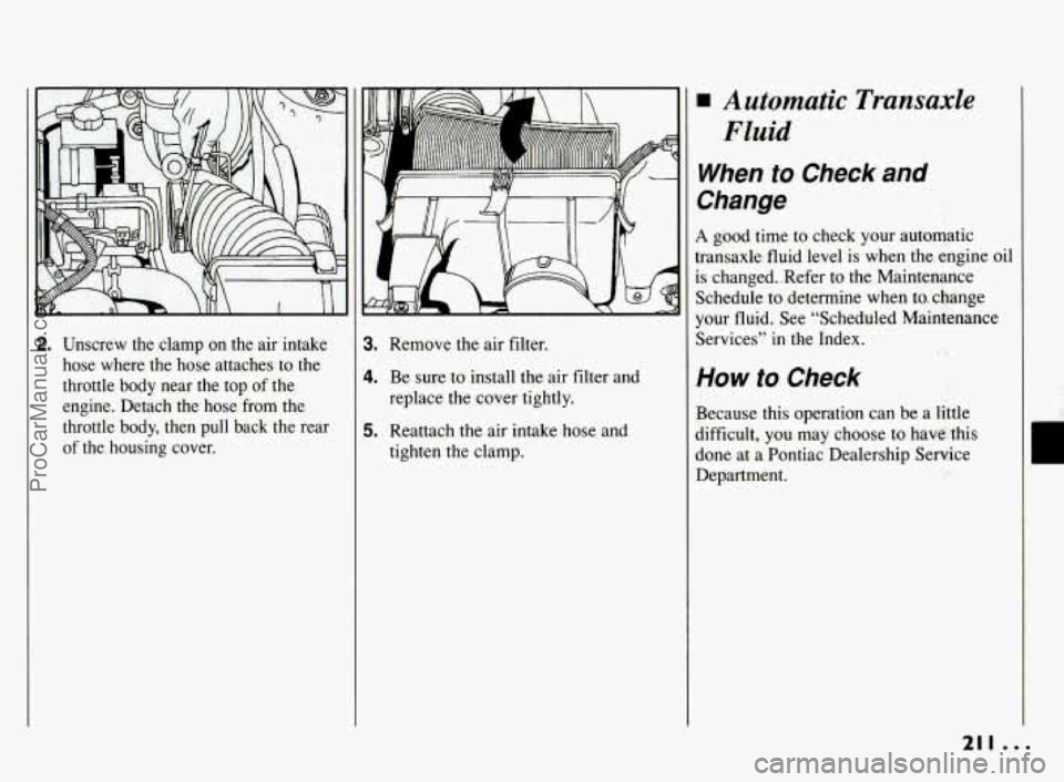 PONTIAC BONNEVILLE 1994  Owners Manual 2. Unscrew  the  clamp  on  the air intake 
hose  where  the  hose  attaches  to the 
throttle  body  near  the top 
of the 
engine.  Detach  the  hose  from  the 
throttle  body,  then  pull  back  t