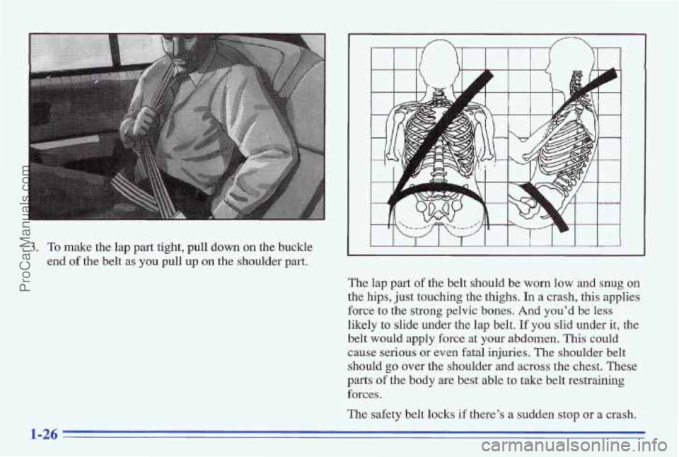 PONTIAC BONNEVILLE 1996 Owners Guide 3. To make the lap part tight, pull down on the buckle
end
of the belt as you pull up on the shoulder part.
I I I I I I I I I I I
The lap part of the belt shod be worn low and snug PONTIAC BONNEVILLE 1996 Owners Guide 3. To make the lap part tight, pull down on the buckle
end
of the belt as you pull up on the shoulder part.
I I I I I I I I I I I
The lap part of the belt shod be worn low and snug