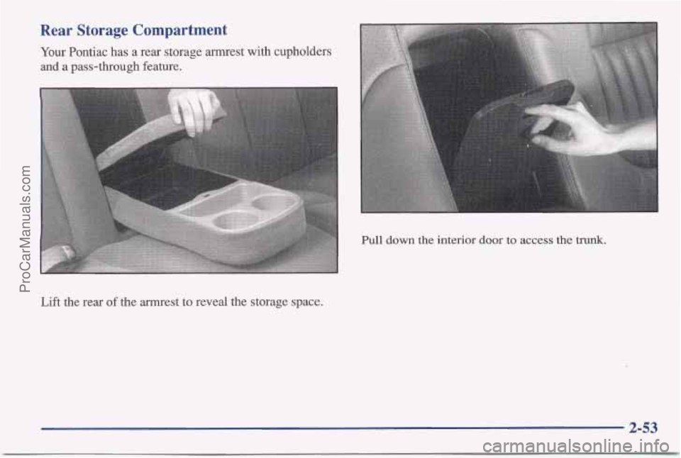 PONTIAC BONNEVILLE 1997 Owners Manual Rear Storage Compartment
Your Pontiac has a rear storage armrest with cupholders
and
a pass-through feature.
Pull down the interior door to access the trunk.
Lift the rear of the armrest to re PONTIAC BONNEVILLE 1997 Owners Manual Rear Storage Compartment
Your Pontiac has a rear storage armrest with cupholders
and
a pass-through feature.
Pull down the interior door to access the trunk.
Lift the rear of the armrest to re
