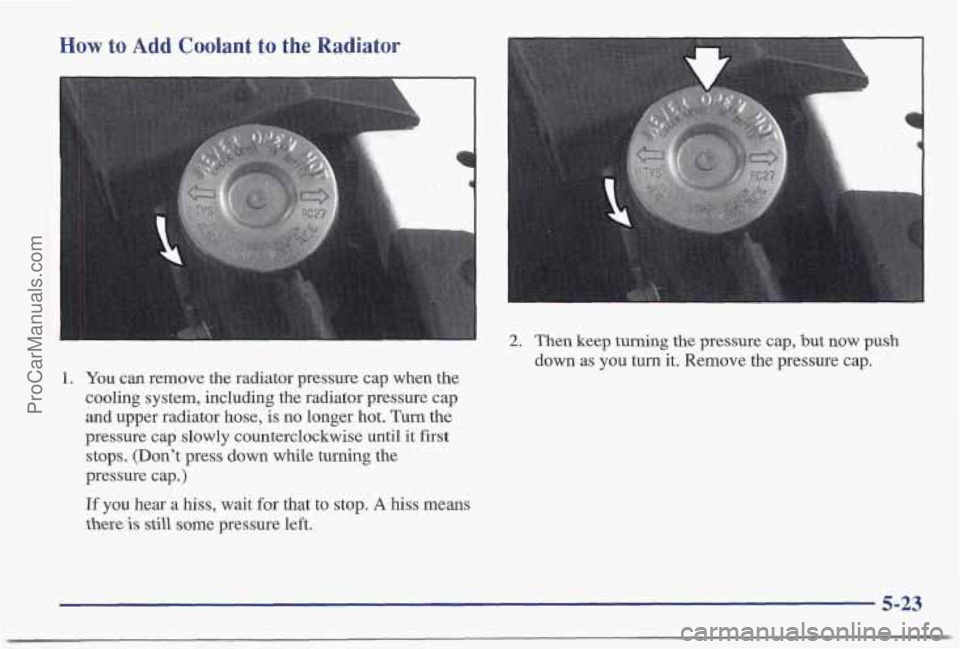 PONTIAC BONNEVILLE 1997  Owners Manual How to Add Coolant to the Radiator 
2. Then keep turning the pressure cap, but now push 
down  as you  turn  it. Remove the pressure cap. 
1. You can remove the radiator pressure cap  when the 
coolin