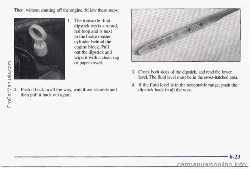 PONTIAC BONNEVILLE 1997 Owners Manual ken, without shutting off the engine, follow these steps:
The transaxle fluid
dipstick top
is a round,
red loop and is next
to the brake master cylinder behind the
engine block. Pull
ou PONTIAC BONNEVILLE 1997 Owners Manual ken, without shutting off the engine, follow these steps:
The transaxle fluid
dipstick top
is a round,
red loop and is next
to the brake master cylinder behind the
engine block. Pull
ou
