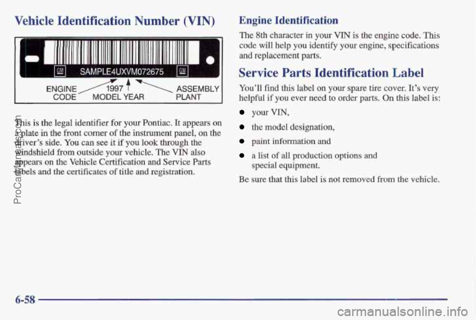 PONTIAC BONNEVILLE 1997 Owners Manual Vehicle Identification Number (VIN)
1 GM I SAMPLE4UXVM072675 I GM I
ENGINEA97 f ASSEMBLY
CODE MODEL YEAR PLANT
This is the legal identifier for your Pontiac. It appears on
a plate in the f PONTIAC BONNEVILLE 1997 Owners Manual Vehicle Identification Number (VIN)
1 GM I SAMPLE4UXVM072675 I GM I
ENGINEA97 f ASSEMBLY
CODE MODEL YEAR PLANT
This is the legal identifier for your Pontiac. It appears on
a plate in the f