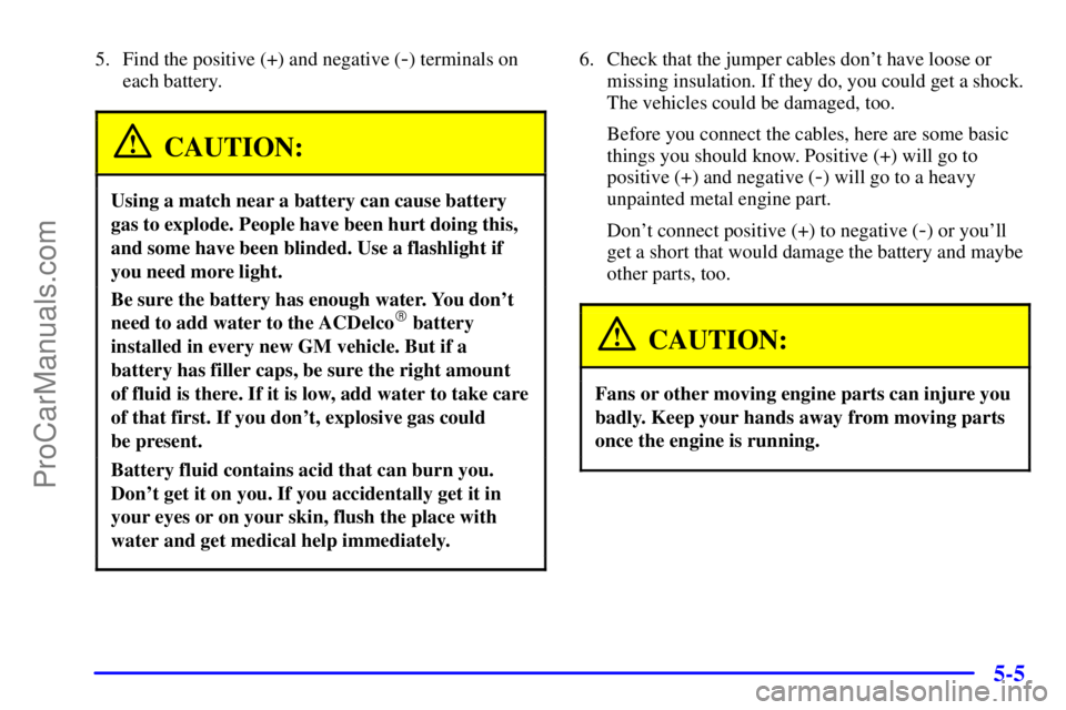 PONTIAC GRAND-AM 2000  Owners Manual 5-5
5. Find the positive (+) and negative (-) terminals on
each battery.
CAUTION:
Using a match near a battery can cause battery
gas to explode. People have been hurt doing this,
and some have been bl