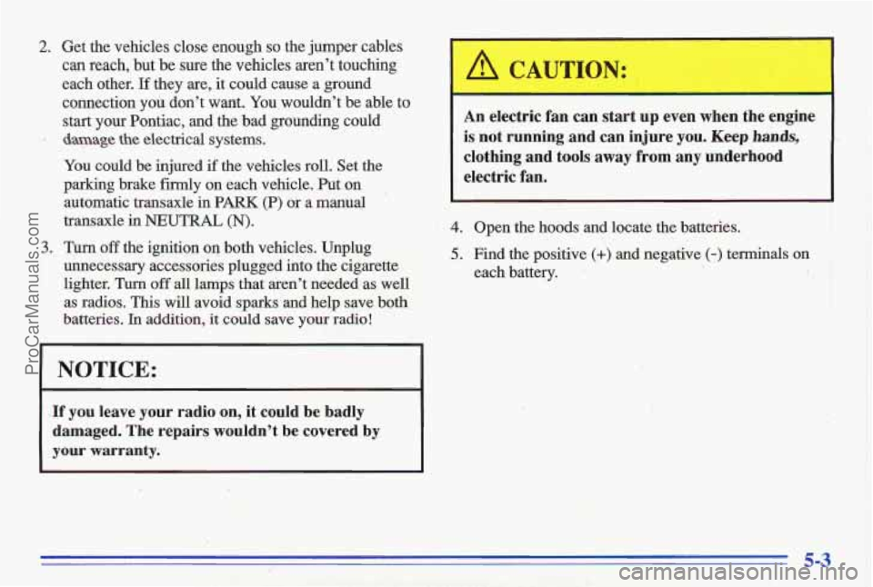 PONTIAC GRAND-AM 1996 Owners Manual 2. Get the vehicles close enough so the jumper cables
can reach, but be sure the vehicles aren’t touching
each other.
If they are, it could cause a ground
connection
you don’ PONTIAC GRAND-AM 1996 Owners Manual 2. Get the vehicles close enough so the jumper cables
can reach, but be sure the vehicles aren’t touching
each other.
If they are, it could cause a ground
connection
you don’