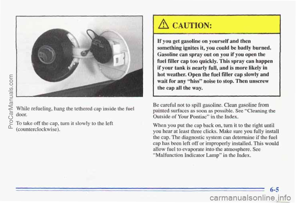 PONTIAC GRAND-AM 1996 Owners Manual While refueling, hang the tethered cap inside the fuel
door.
To take off the cap, turn it slowly to the left
(counterclockwise).
~~ ~ ~
If you get gasoline on yourself and then
so PONTIAC GRAND-AM 1996 Owners Manual While refueling, hang the tethered cap inside the fuel
door.
To take off the cap, turn it slowly to the left
(counterclockwise).
~~ ~ ~
If you get gasoline on yourself and then
so