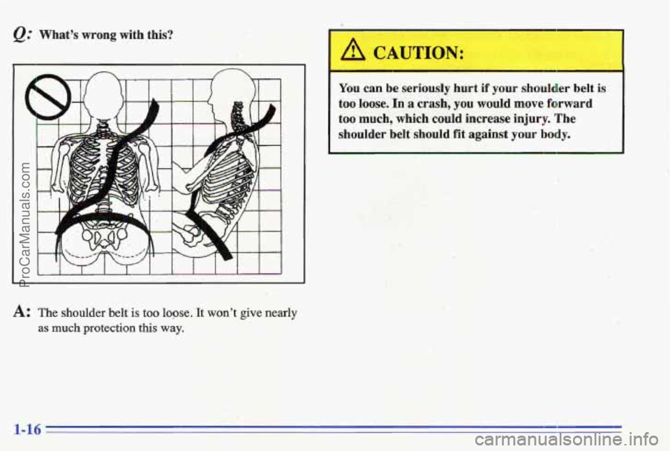 PONTIAC GRAND-AM 1996 Owners Manual @ Whats  wrong with  this? 
A: The shoulder  belt is too loge. It wont give nearly 
as much protection this way. 
You can  be  seriously  hurt if your shoulder  belt is 
too  loose. In a crash,  yo