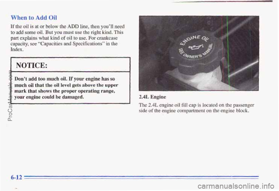 PONTIAC GRAND-AM 1996 Owners Manual When to Add Oil
If the oil is at or below the ADD line, then you’ll need
to add some oil. But you must use the right’kind, This
part explains what kind of oil to use. For crankcase
capacity, PONTIAC GRAND-AM 1996 Owners Manual When to Add Oil
If the oil is at or below the ADD line, then you’ll need
to add some oil. But you must use the right’kind, This
part explains what kind of oil to use. For crankcase
capacity,