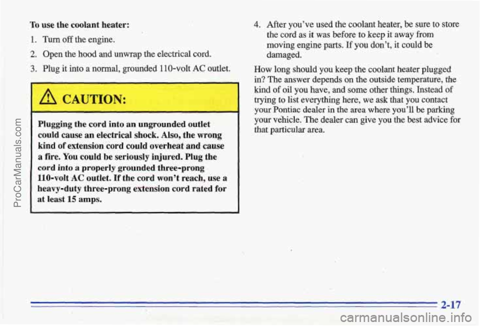 PONTIAC GRAND-AM 1996 Manual PDF To use the coolant heater:
1. Turn off the engine.
2. Open the hood and unwrap the electrical cord.
3. Plug it into a normal, grounded 110-volt AC outlet.
1 A CAUTION:
Plugging th PONTIAC GRAND-AM 1996 Manual PDF To use the coolant heater:
1. Turn off the engine.
2. Open the hood and unwrap the electrical cord.
3. Plug it into a normal, grounded 110-volt AC outlet.
1 A CAUTION:
Plugging th