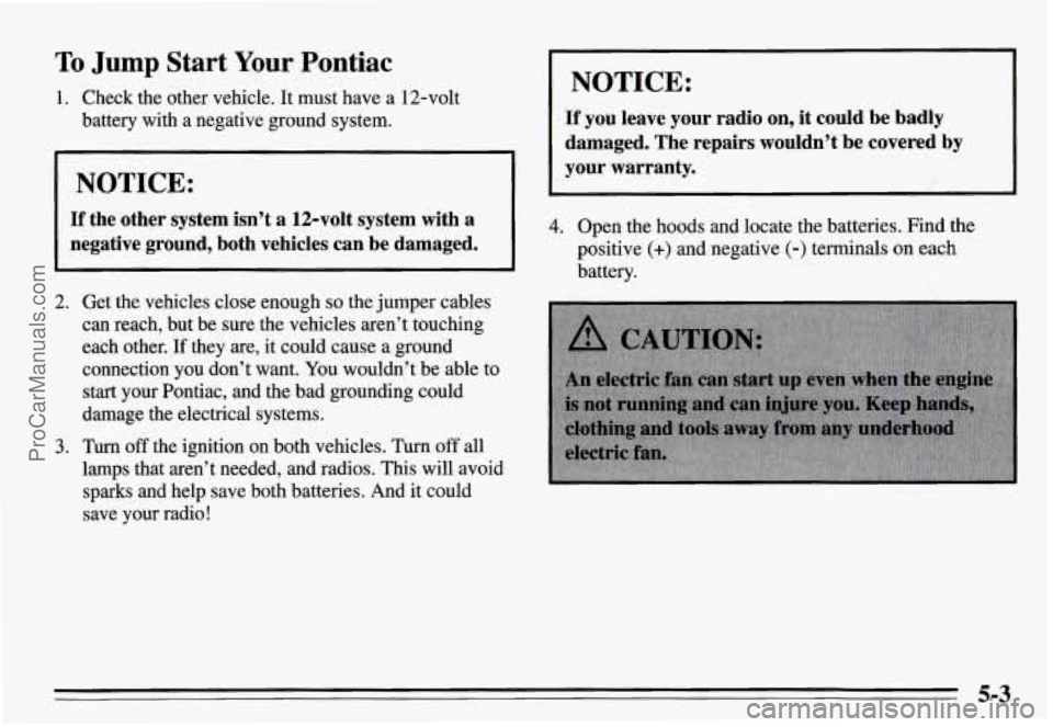 PONTIAC GRAND-AM 1995  Owners Manual To Jump  Start  Your Pontiac 
1. Check  the  other  vehicle. It must  have  a  12-volt 
battery  with  a negative  ground  system. 
NOTICE: 
If the  other  system  isn’t  a  12-volt  system  with a 