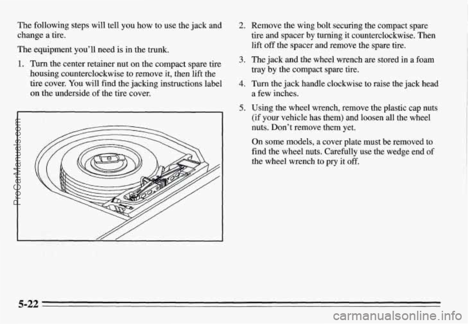 PONTIAC GRAND-AM 1995  Owners Manual The following  steps will tell  you  how  to use  the  jack  and 
change a tire. 
The  equipment  you’ll  need  is  in  the trunk. 
1. Turn the center retainer nut  on  the compact  spare tire 
hous
