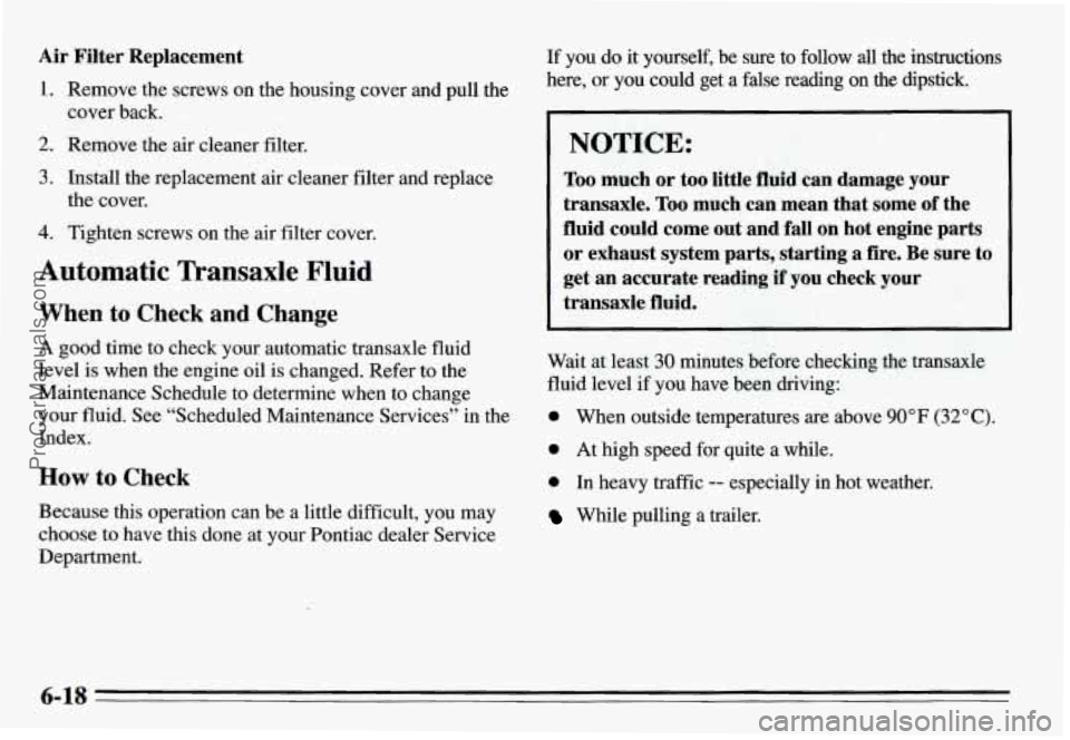 PONTIAC GRAND-AM 1995 Owners Manual Air Filter Replacement
1. Remove the screws on the housing cover and pull the
cover back.
2. Remove the air cleaner filter.
3. Install the replacement air cleaner filter and replace
the PONTIAC GRAND-AM 1995 Owners Manual Air Filter Replacement
1. Remove the screws on the housing cover and pull the
cover back.
2. Remove the air cleaner filter.
3. Install the replacement air cleaner filter and replace
the