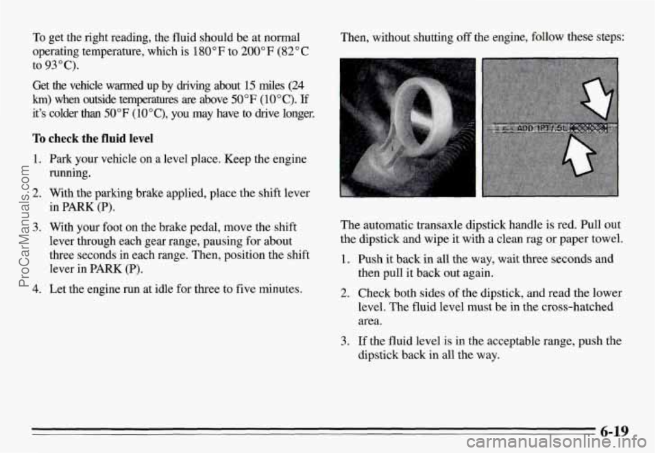 PONTIAC GRAND-AM 1995 Owners Manual To get the right reading, the fluid should be at normal
operating temperature, which
is 180°F to 200°F (82°C
Get the vehicle warmed up by driving about
15 miles (24
h) when PONTIAC GRAND-AM 1995 Owners Manual To get the right reading, the fluid should be at normal
operating temperature, which
is 180°F to 200°F (82°C
Get the vehicle warmed up by driving about
15 miles (24
h) when