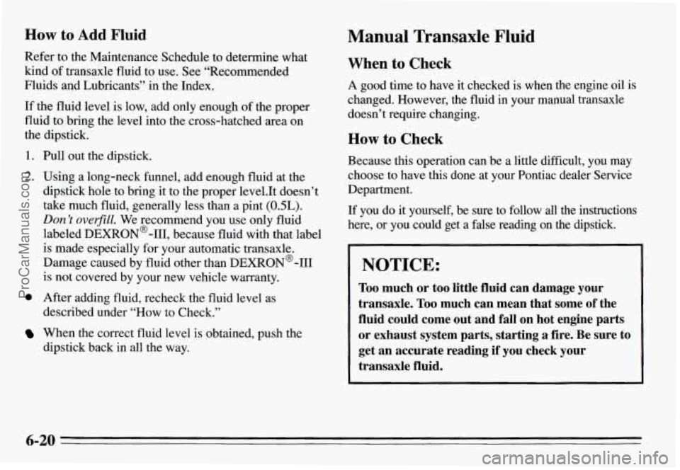PONTIAC GRAND-AM 1995 Owners Manual How to Add Fluid Manual Transaxle Fluid
Refer to the Maintenance Schedule to determine what
kind of transaxle fluid to use. See “Recommended
Fluids and Lubricants” in the Index. PONTIAC GRAND-AM 1995 Owners Manual How to Add Fluid Manual Transaxle Fluid
Refer to the Maintenance Schedule to determine what
kind of transaxle fluid to use. See “Recommended
Fluids and Lubricants” in the Index.