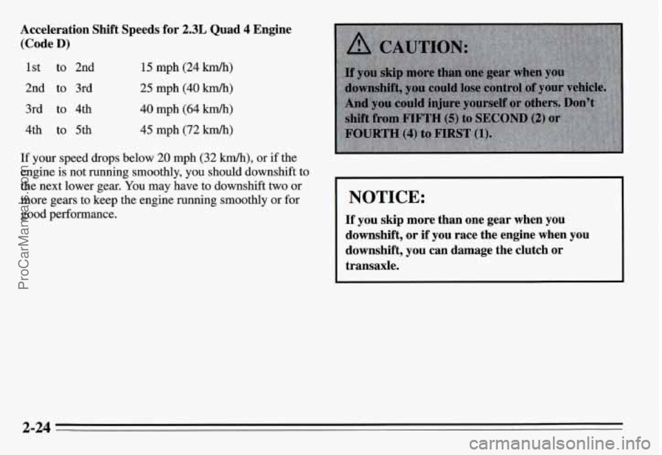 PONTIAC GRAND-AM 1995 Manual PDF Acceleration Shift Speeds for 2.3L Quad 4 Engine
(Code
D)
1st to 2nd
2nd to 3rd
3rd to 4th
4th to 5th 15 mph (24 km/h)
25 mph (40 kmlh)
40 mph (64 km/h)
45 mph (72 km/h)
If your s PONTIAC GRAND-AM 1995 Manual PDF Acceleration Shift Speeds for 2.3L Quad 4 Engine
(Code
D)
1st to 2nd
2nd to 3rd
3rd to 4th
4th to 5th 15 mph (24 km/h)
25 mph (40 kmlh)
40 mph (64 km/h)
45 mph (72 km/h)
If your s