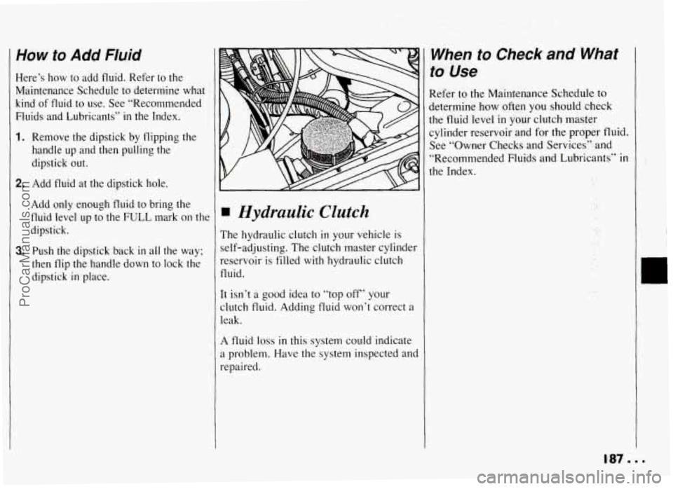 PONTIAC GRAND-AM 1994  Owners Manual How to Add Fluid 
Here’s  how  to  add fluid. Refer to the 
Maintenance  Schedule to determine  what 
kind  of  fluid 
to use.  See “Recommended 
Fluids  and  Lubricants” 
in the  Index. 
1. Rem