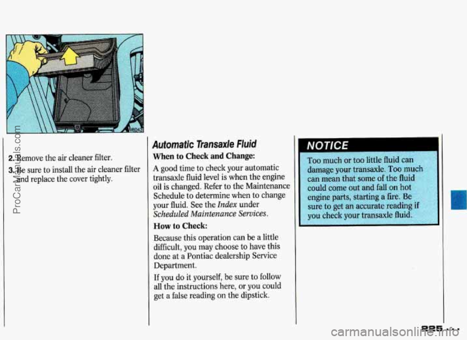PONTIAC GRAND-PRIX 1993 Owners Manual 2. Remove the air cleaner filter.
3. Be sure to install the air cleaner filter
and replace the cover tightly.
Automatic Transaxle Fluid
When to Check and Change:
A good time to check yo PONTIAC GRAND-PRIX 1993 Owners Manual 2. Remove the air cleaner filter.
3. Be sure to install the air cleaner filter
and replace the cover tightly.
Automatic Transaxle Fluid
When to Check and Change:
A good time to check yo
