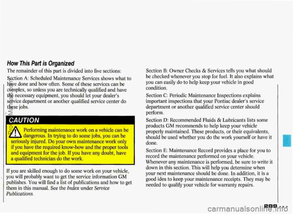 PONTIAC GRAND-PRIX 1993 Owners Manual How This Part is Organized
The remainder of this part is divided into five sections:
Section
A: Scheduled Maintenance Services shows what to
have done and how often. Some of these PONTIAC GRAND-PRIX 1993 Owners Manual How This Part is Organized
The remainder of this part is divided into five sections:
Section
A: Scheduled Maintenance Services shows what to
have done and how often. Some of these