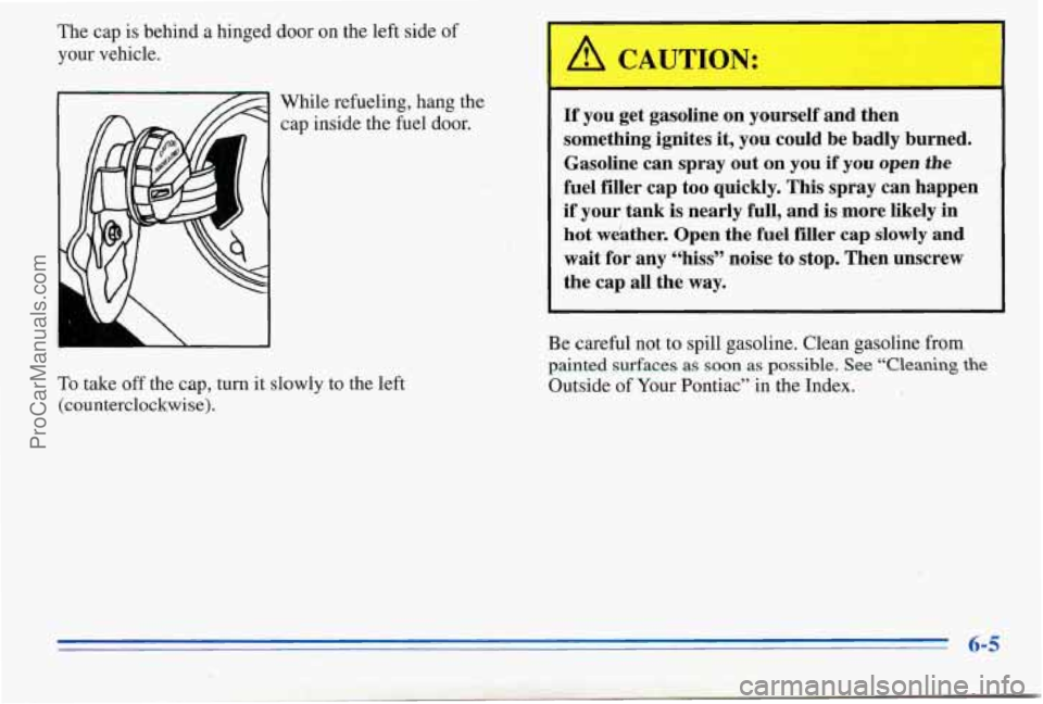 PONTIAC PONTIAC 1996 Owners Manual The cap is behind a hinged door on the left side of
your vehicle.
While refueling, hang
the
cap inside the fuel door.
To take
off the cap, turn it slowly to the left
(counterclockwi PONTIAC PONTIAC 1996 Owners Manual The cap is behind a hinged door on the left side of
your vehicle.
While refueling, hang
the
cap inside the fuel door.
To take
off the cap, turn it slowly to the left
(counterclockwi