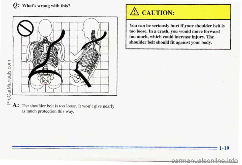 PONTIAC PONTIAC 1996 Owners Manual Q: What’s  wrong  with  this? 
I 
You  can  be seriously  hurt  if  your  shoulder  belt is 
too loose. In a crash,  you  would  move  forward 
too  much,  which  could  increase  injury.  The 
shou