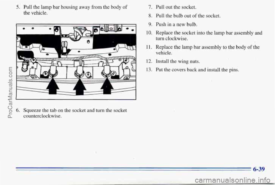 PONTIAC PONTIAC 1996  Owners Manual 5. Pull the lamp bar housing  away from the body of 
the vehicle. 
6. Squeeze the  tab on the socket  and turn the socket 
counterclockwise. 
7. Pull out  the socket. 
8. Pull the bulb  out of the soc