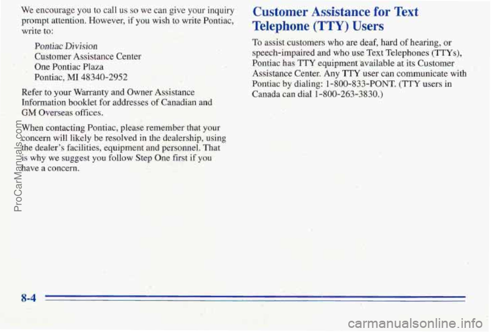 PONTIAC PONTIAC 1996 Owners Manual We encourage you to call us so we can give your inquiry
prompt attention. However,
if you wish to write Pontiac,
write
to:
Pwtiac Division
One Pontiac Plaza
Customer Assistance Center PONTIAC PONTIAC 1996 Owners Manual We encourage you to call us so we can give your inquiry
prompt attention. However,
if you wish to write Pontiac,
write
to:
Pwtiac Division
One Pontiac Plaza
Customer Assistance Center
