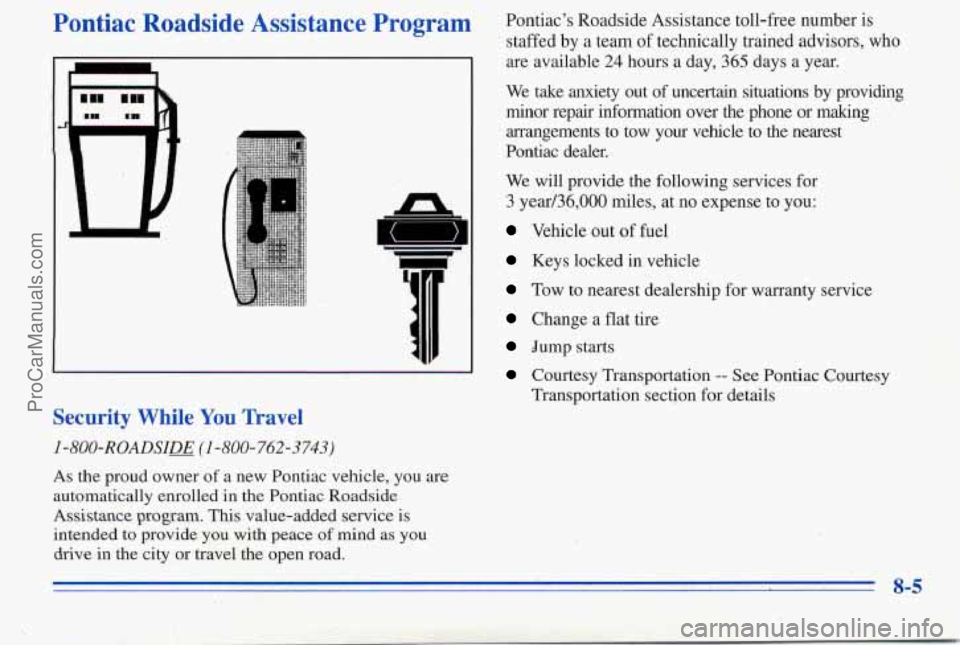 PONTIAC PONTIAC 1996 Owners Manual Pontiac Roadside Assistance Program
I
n
5
I
Security While You Travel
I-800-ROADSIE (I -800-762-3743)
Pontiacs Roadside Assistance toll-free number is
staffed by a team of technical PONTIAC PONTIAC 1996 Owners Manual Pontiac Roadside Assistance Program
I
n
5
I
Security While You Travel
I-800-ROADSIE (I -800-762-3743)
Pontiacs Roadside Assistance toll-free number is
staffed by a team of technical