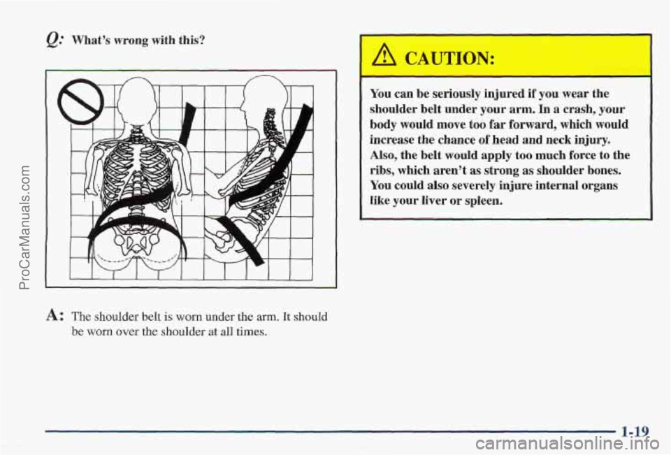 PONTIAC PONTIAC 1997 Owners Manual Q. Whats wrong with this?
A: The shoulder belt is worn under the arm. It should
be worn over the shoulder at all times.
You can be seriously injured if you wear the
shoulder belt unde PONTIAC PONTIAC 1997 Owners Manual Q. Whats wrong with this?
A: The shoulder belt is worn under the arm. It should
be worn over the shoulder at all times.
You can be seriously injured if you wear the
shoulder belt unde