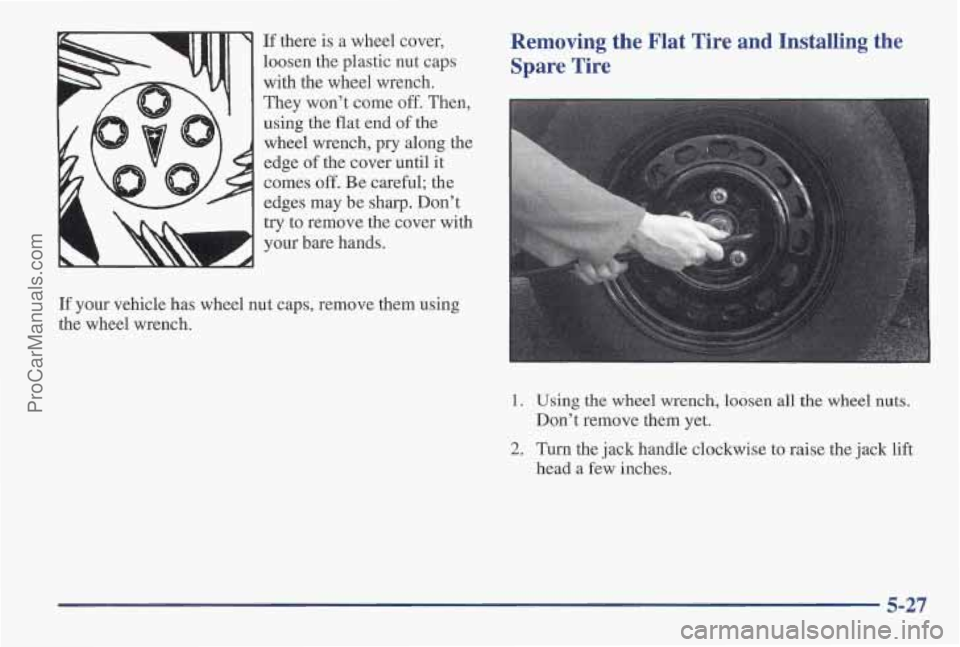 PONTIAC PONTIAC 1997 Owners Manual If there is a wheel cover,
loosen the plastic nut caps
with the wheel wrench.
They won’t come off. Then, using the flat end
of the
wheel wrench, pry along the
edge of the cover until it PONTIAC PONTIAC 1997 Owners Manual If there is a wheel cover,
loosen the plastic nut caps
with the wheel wrench.
They won’t come off. Then, using the flat end
of the
wheel wrench, pry along the
edge of the cover until it