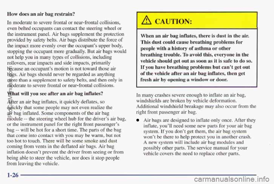 PONTIAC PONTIAC 1997 Owners Manual How does an air bag restrain?
In moderate to severe frontal or near-frontal collisions,
even
belted occupants can contact the steering wheel or
the instrument panel. Air bags supplement th PONTIAC PONTIAC 1997 Owners Manual How does an air bag restrain?
In moderate to severe frontal or near-frontal collisions,
even
belted occupants can contact the steering wheel or
the instrument panel. Air bags supplement th