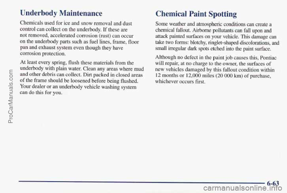 PONTIAC PONTIAC 1997  Owners Manual Underbody  Maintenance 
Chemicals used for ice and snow removal and dust 
control can collect on the underbody. 
If these  are 
not removed, accelerated corrosion (rust) can occur 
on  the underbody  