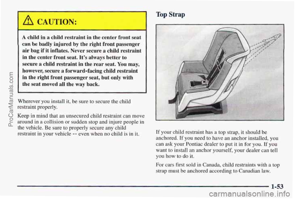 PONTIAC PONTIAC 1997 Repair Manual A child in a child restraint in the center front seat
can be badly injured by the right front passenger
air bag
if it inflates. Never secure a child restraint
in the center front seat. PONTIAC PONTIAC 1997 Repair Manual A child in a child restraint in the center front seat
can be badly injured by the right front passenger
air bag
if it inflates. Never secure a child restraint
in the center front seat.