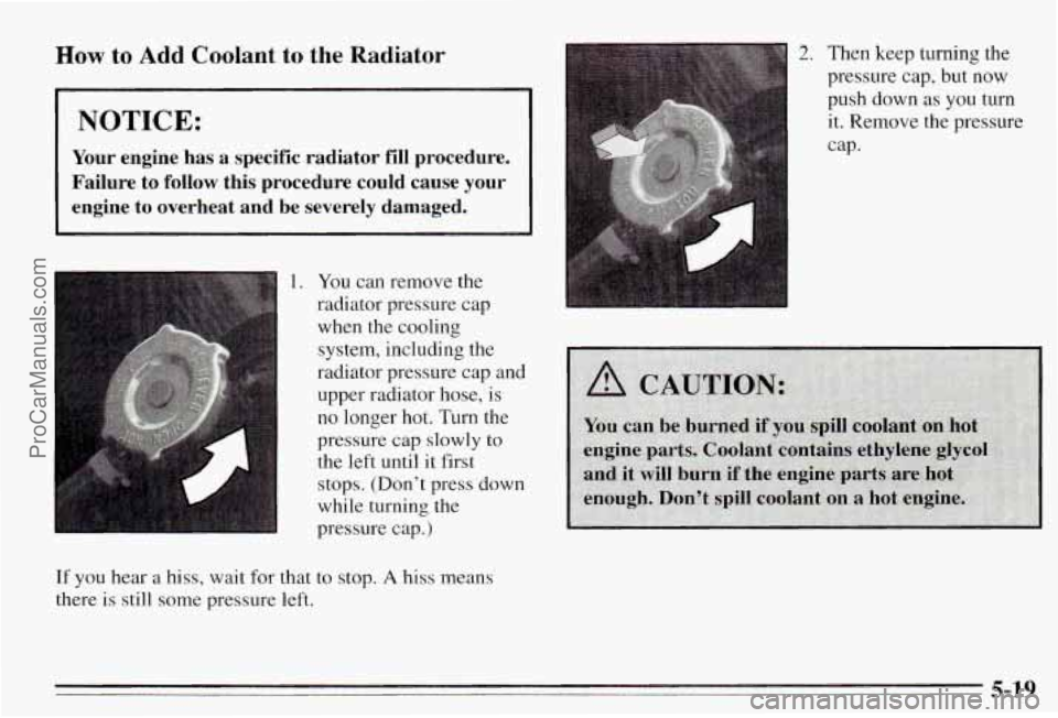 PONTIAC PONTIAC 1995  Owners Manual How to Add Coolant to the Radiator 
NOTICE: 
Your engine  has  a  specific  radiator  fill  procedure. 
Failure  to  follow  this  procedure  could  cause  your 
engine 
to overheat  and  be  severely