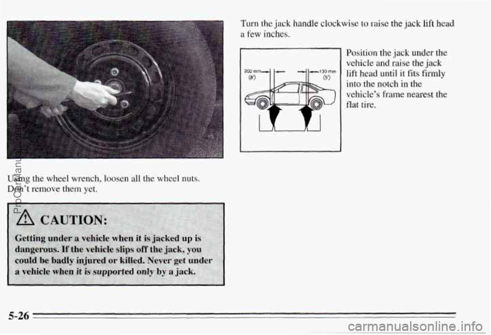 PONTIAC PONTIAC 1995  Owners Manual Using the wheel  wrench,  loosen  all  the  wheel  nuts. 
Don’t  remove  them  yet. 
Turn the jack handle clockwise  to raise the  jack lift head 
a few inches. 
Position  the  jack under  the 
vehi